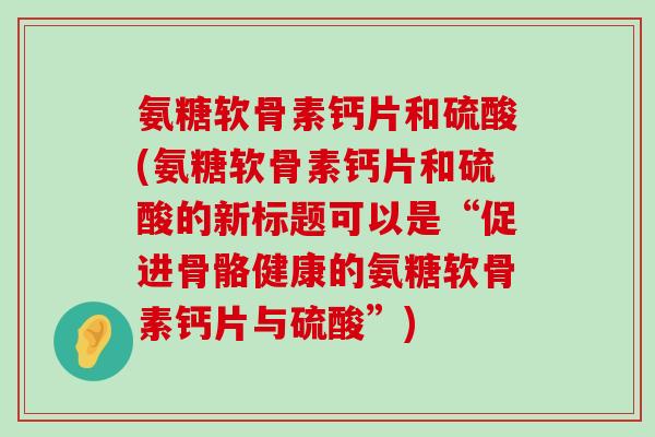 氨糖软骨素钙片和硫酸(氨糖软骨素钙片和硫酸的新标题可以是“促进骨骼健康的氨糖软骨素钙片与硫酸”) 氨糖软骨素钙片和硫酸(氨糖软骨素钙片和硫酸的新标题可以是“促进骨骼健康的氨糖软骨素钙片与硫酸”)