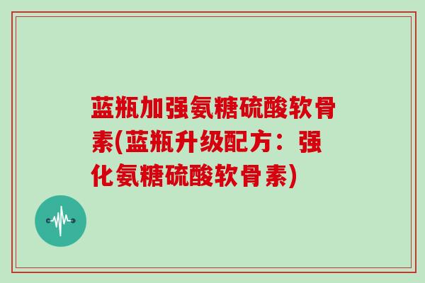 蓝瓶加强氨糖硫酸软骨素(蓝瓶升级配方:强化氨糖硫酸软骨素) 蓝瓶加强氨糖硫酸软骨素(蓝瓶升级配方:强化氨糖硫酸软骨素)