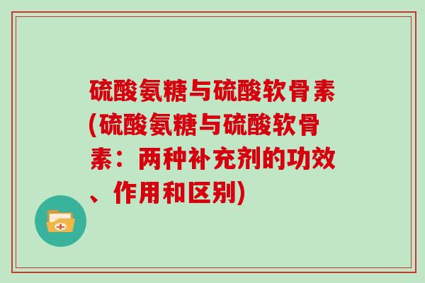 硫酸氨糖与硫酸软骨素(硫酸氨糖与硫酸软骨素:两种补充剂的功效、作用和区别) 硫酸氨糖与硫酸软骨素(硫酸氨糖与硫酸软骨素:两种补充剂的功效、作用和区别)