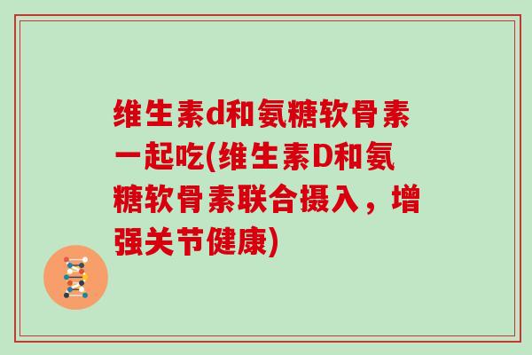 维生素d和氨糖软骨素一起吃(维生素D和氨糖软骨素联合摄入,增强关节健康) 维生素d和氨糖软骨素一起吃(维生素D和氨糖软骨素联合摄入,增强关节健康)