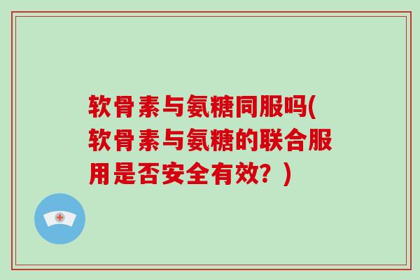 软骨素与氨糖同服吗(软骨素与氨糖的联合服用是否安全有效？)