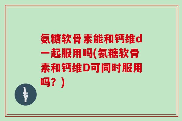 氨糖软骨素能和钙维d一起服用吗(氨糖软骨素和钙维D可同时服用吗?) 氨糖软骨素能和钙维d一起服用吗(氨糖软骨素和钙维D可同时服用吗?)