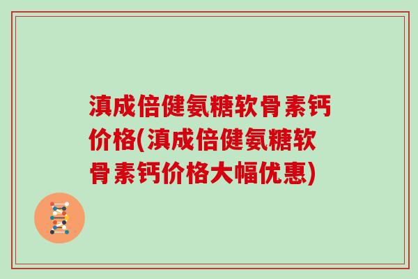 滇成倍健氨糖软骨素钙价格(滇成倍健氨糖软骨素钙价格大幅优惠) 滇成倍健氨糖软骨素钙价格(滇成倍健氨糖软骨素钙价格大幅优惠)
