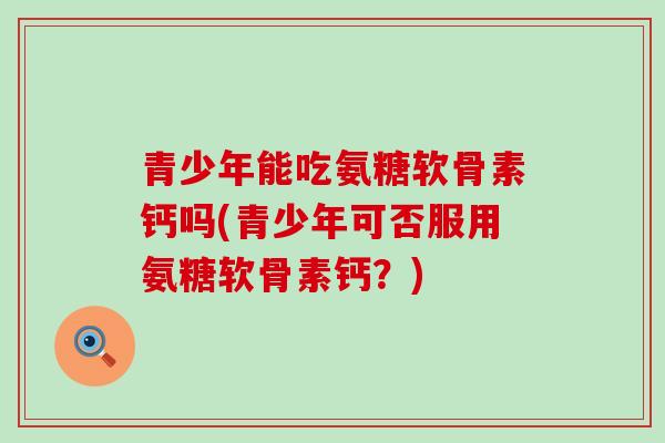 青少年能吃氨糖软骨素钙吗(青少年可否服用氨糖软骨素钙?) 青少年能吃氨糖软骨素钙吗(青少年可否服用氨糖软骨素钙?)