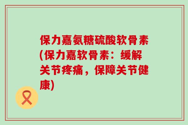保力嘉氨糖硫酸软骨素(保力嘉软骨素:缓解关节,保障关节健康) 保力嘉氨糖硫酸软骨素(保力嘉软骨素:缓解关节,保障关节健康)