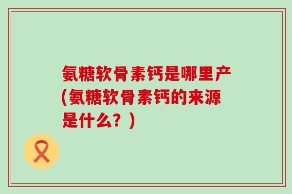 氨糖软骨素钙是哪里产(氨糖软骨素钙的来源是什么？)