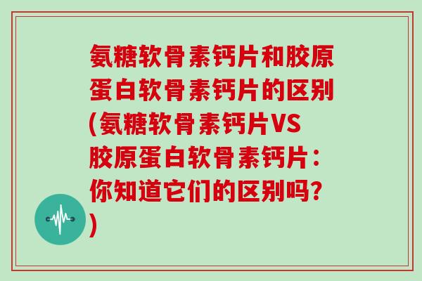氨糖软骨素钙片和胶原蛋白软骨素钙片的区别(氨糖软骨素钙片VS胶原蛋白软骨素钙片：你知道它们的区别吗？)