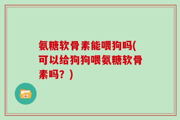 氨糖软骨素能喂狗吗(可以给狗狗喂氨糖软骨素吗?) 氨糖软骨素能喂狗吗(可以给狗狗喂氨糖软骨素吗?)