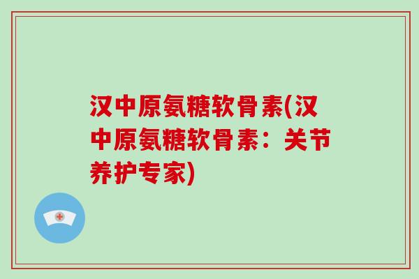 汉中原氨糖软骨素(汉中原氨糖软骨素:关节养护专家) 汉中原氨糖软骨素(汉中原氨糖软骨素:关节养护专家)