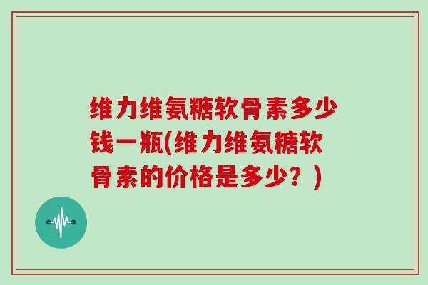 维力维氨糖软骨素多少钱一瓶(维力维氨糖软骨素的价格是多少？)