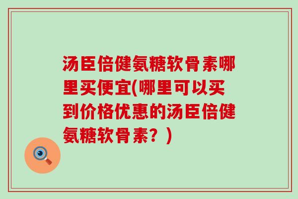 汤臣倍健氨糖软骨素哪里买便宜(哪里可以买到价格优惠的汤臣倍健氨糖软骨素？)
