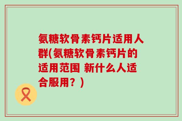 氨糖软骨素钙片适用人群(氨糖软骨素钙片的适用范围 新什么人适合服用?) 氨糖软骨素钙片适用人群(氨糖软骨素钙片的适用范围 新什么人适合服用?)