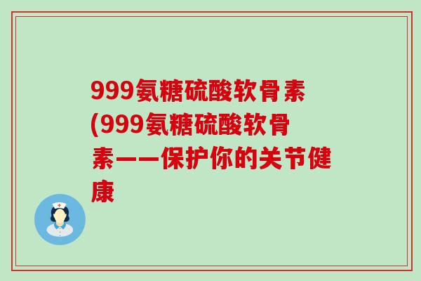 999氨糖硫酸软骨素(999氨糖硫酸软骨素——保护你的关节健康 999氨糖硫酸软骨素(999氨糖硫酸软骨素——保护你的关节健康