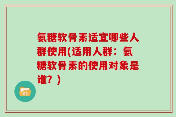 氨糖软骨素适宜哪些人群使用(适用人群:氨糖软骨素的使用对象是谁?) 氨糖软骨素适宜哪些人群使用(适用人群:氨糖软骨素的使用对象是谁?)