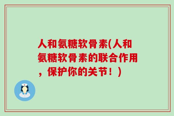 人和氨糖软骨素(人和氨糖软骨素的联合作用,保护你的关节!) 人和氨糖软骨素(人和氨糖软骨素的联合作用,保护你的关节!)