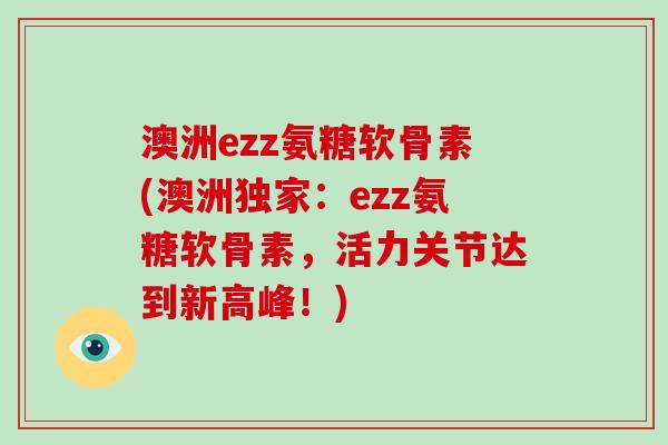 澳洲ezz氨糖软骨素(澳洲独家:ezz氨糖软骨素,活力关节达到新高峰!) 澳洲ezz氨糖软骨素(澳洲独家:ezz氨糖软骨素,活力关节达到新高峰!)