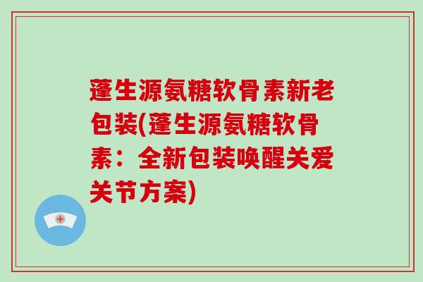 蓬生源氨糖软骨素新老包装(蓬生源氨糖软骨素：全新包装唤醒关爱关节方案)