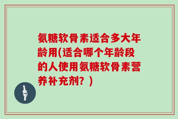 氨糖软骨素适合多大年龄用(适合哪个年龄段的人使用氨糖软骨素营养补充剂?) 氨糖软骨素适合多大年龄用(适合哪个年龄段的人使用氨糖软骨素营养补充剂?)