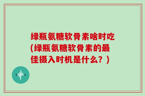 绿瓶氨糖软骨素啥时吃(绿瓶氨糖软骨素的佳摄入时机是什么?) 绿瓶氨糖软骨素啥时吃(绿瓶氨糖软骨素的佳摄入时机是什么?)