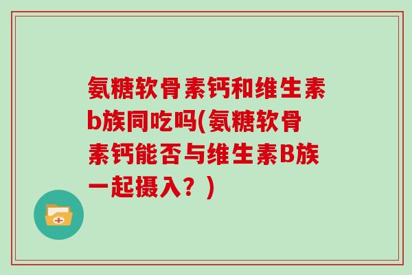 氨糖软骨素钙和维生素b族同吃吗(氨糖软骨素钙能否与维生素B族一起摄入？)