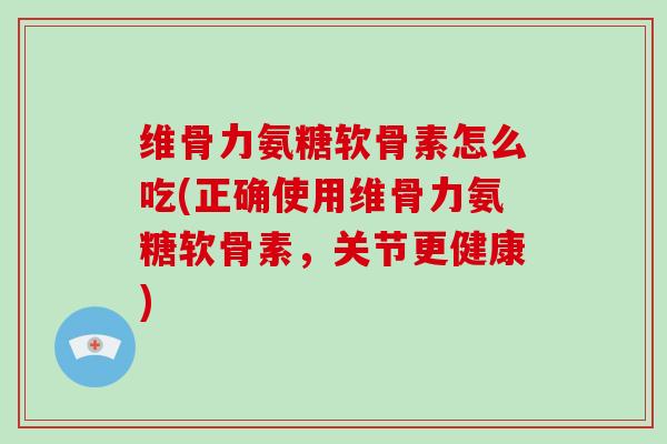 维骨力氨糖软骨素怎么吃(正确使用维骨力氨糖软骨素，关节更健康)