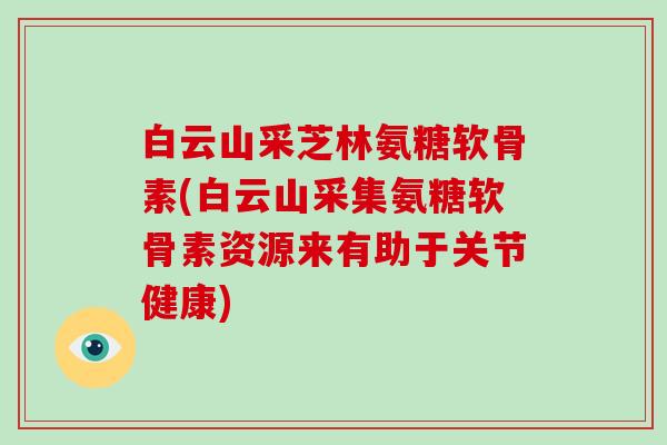 白云山采芝林氨糖软骨素(白云山采集氨糖软骨素资源来有助于关节健康)