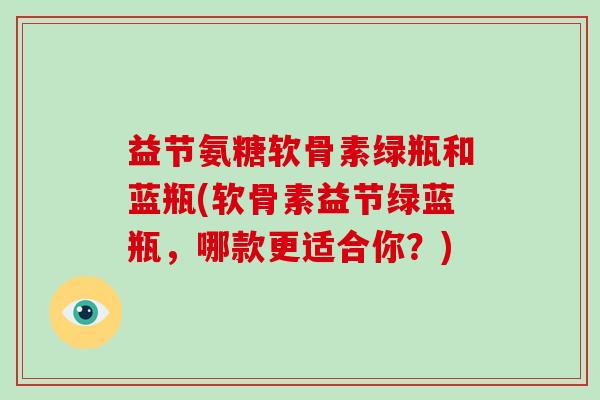 益节氨糖软骨素绿瓶和蓝瓶(软骨素益节绿蓝瓶,哪款更适合你?) 益节氨糖软骨素绿瓶和蓝瓶(软骨素益节绿蓝瓶,哪款更适合你?)