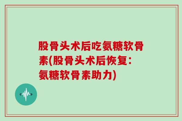 股骨头术后吃氨糖软骨素(股骨头术后恢复:氨糖软骨素助力) 股骨头术后吃氨糖软骨素(股骨头术后恢复:氨糖软骨素助力)