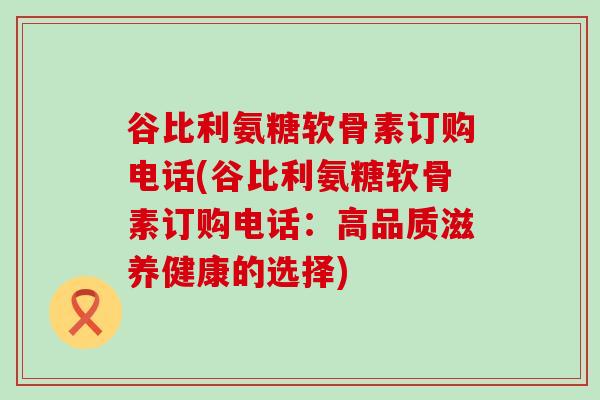 谷比利氨糖软骨素订购电话(谷比利氨糖软骨素订购电话:高品质滋养健康的选择) 谷比利氨糖软骨素订购电话(谷比利氨糖软骨素订购电话:高品质滋养健康的选择)