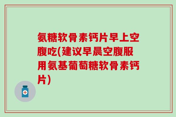 氨糖软骨素钙片早上空腹吃(建议早晨空腹服用氨基葡萄糖软骨素钙片) 氨糖软骨素钙片早上空腹吃(建议早晨空腹服用氨基葡萄糖软骨素钙片)