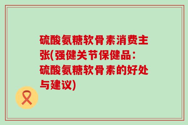 硫酸氨糖软骨素消费主张(强健关节保健品：硫酸氨糖软骨素的好处与建议)