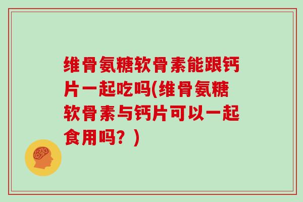 维骨氨糖软骨素能跟钙片一起吃吗(维骨氨糖软骨素与钙片可以一起食用吗？)