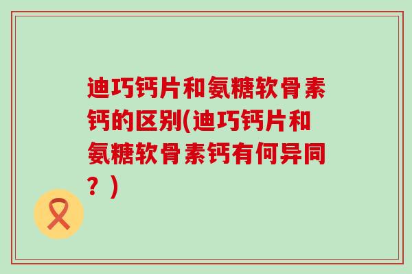 迪巧钙片和氨糖软骨素钙的区别(迪巧钙片和氨糖软骨素钙有何异同?) 迪巧钙片和氨糖软骨素钙的区别(迪巧钙片和氨糖软骨素钙有何异同?)