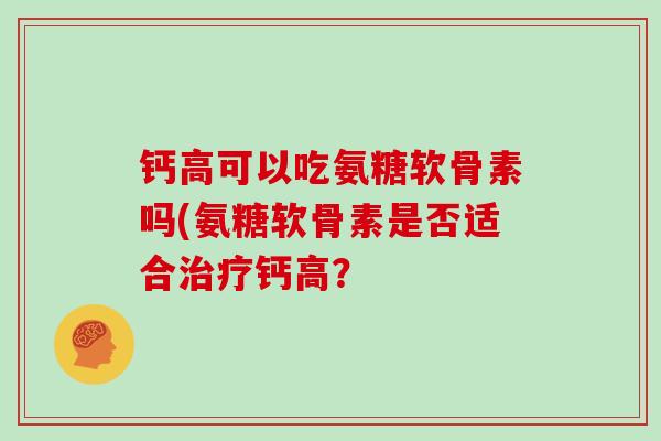 钙高可以吃氨糖软骨素吗(氨糖软骨素是否适合钙高? 钙高可以吃氨糖软骨素吗(氨糖软骨素是否适合钙高?