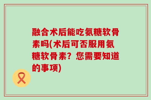 融合术后能吃氨糖软骨素吗(术后可否服用氨糖软骨素？您需要知道的事项)