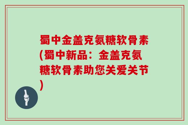 蜀中金盖克氨糖软骨素(蜀中新品:金盖克氨糖软骨素助您关爱关节) 蜀中金盖克氨糖软骨素(蜀中新品:金盖克氨糖软骨素助您关爱关节)