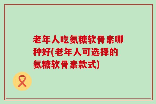 老年人吃氨糖软骨素哪种好(老年人可选择的氨糖软骨素款式) 老年人吃氨糖软骨素哪种好(老年人可选择的氨糖软骨素款式)