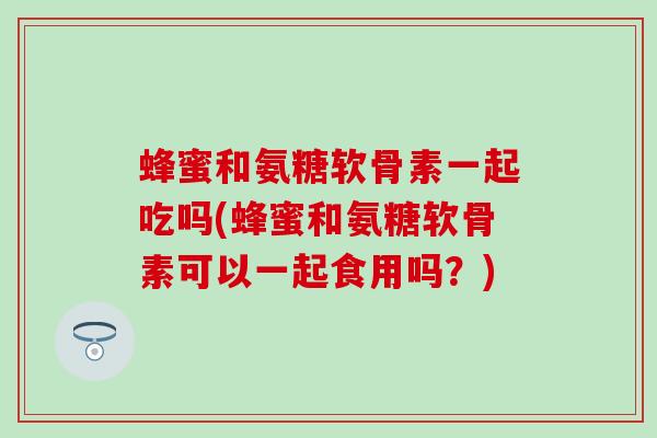 蜂蜜和氨糖软骨素一起吃吗(蜂蜜和氨糖软骨素可以一起食用吗?) 蜂蜜和氨糖软骨素一起吃吗(蜂蜜和氨糖软骨素可以一起食用吗?)