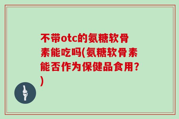 不带otc的氨糖软骨素能吃吗(氨糖软骨素能否作为保健品食用？)