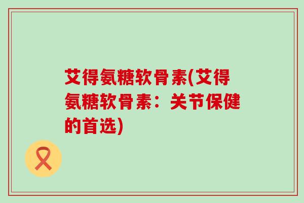 艾得氨糖软骨素(艾得氨糖软骨素:关节保健的首选) 艾得氨糖软骨素(艾得氨糖软骨素:关节保健的首选)
