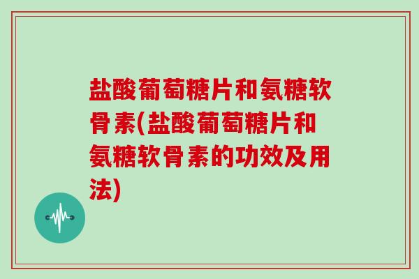 盐酸葡萄糖片和氨糖软骨素(盐酸葡萄糖片和氨糖软骨素的功效及用法)