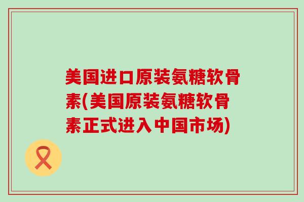 美国进口原装氨糖软骨素(美国原装氨糖软骨素正式进入中国市场)