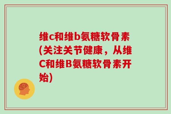 维c和维b氨糖软骨素(关注关节健康,从维C和维B氨糖软骨素开始) 维c和维b氨糖软骨素(关注关节健康,从维C和维B氨糖软骨素开始)