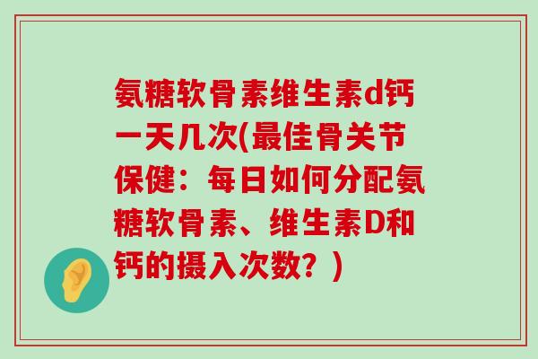 氨糖软骨素维生素d钙一天几次(佳骨关节保健：每日如何分配氨糖软骨素、维生素D和钙的摄入次数？)