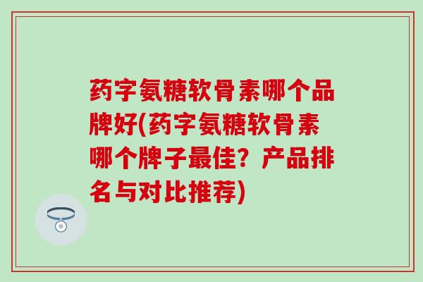 药字氨糖软骨素哪个品牌好(药字氨糖软骨素哪个牌子佳?产品排名与对比推荐) 药字氨糖软骨素哪个品牌好(药字氨糖软骨素哪个牌子佳?产品排名与对比推荐)