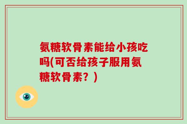 氨糖软骨素能给小孩吃吗(可否给孩子服用氨糖软骨素?) 氨糖软骨素能给小孩吃吗(可否给孩子服用氨糖软骨素?)