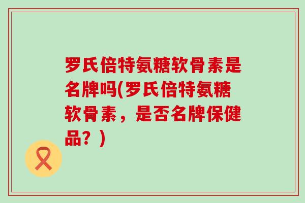 罗氏倍特氨糖软骨素是名牌吗(罗氏倍特氨糖软骨素,是否名牌保健品?) 罗氏倍特氨糖软骨素是名牌吗(罗氏倍特氨糖软骨素,是否名牌保健品?)