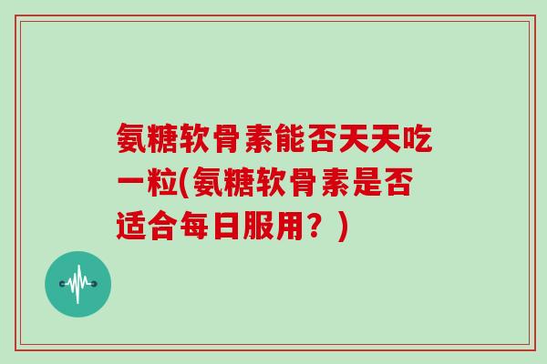 氨糖软骨素能否天天吃一粒(氨糖软骨素是否适合每日服用?) 氨糖软骨素能否天天吃一粒(氨糖软骨素是否适合每日服用?)