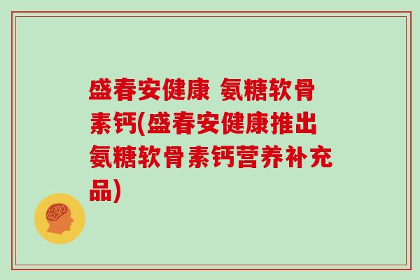 盛春安健康 氨糖软骨素钙(盛春安健康推出氨糖软骨素钙营养补充品)