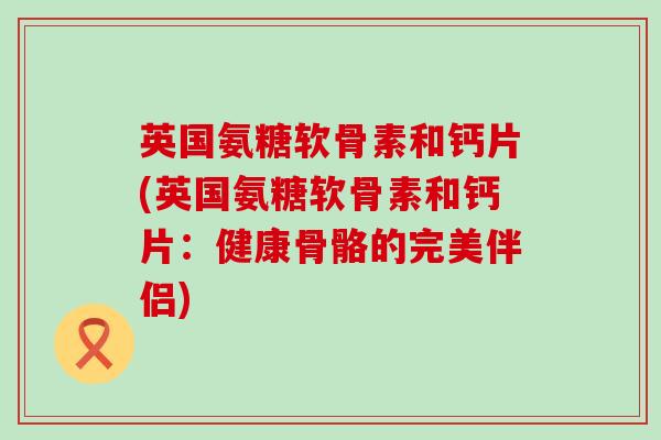 英国氨糖软骨素和钙片(英国氨糖软骨素和钙片：健康骨骼的完美伴侣)